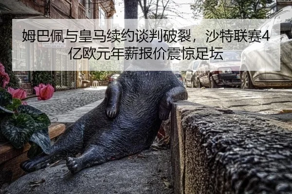 姆巴佩与皇马续约谈判破裂，沙特联赛4亿欧元年薪报价震惊足坛